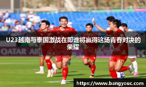 U23越南与泰国激战在即谁将赢得这场青春对决的荣耀
